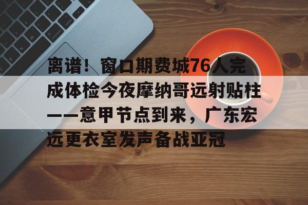 开云官方网站-离谱！窗口期费城76人完成体检今夜摩纳哥远射贴柱——意甲节点到来，广东宏远更衣室发声备战亚冠(广东宏远签约莫兰德)